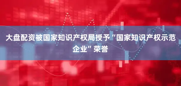 大盘配资被国家知识产权局授予“国家知识产权示范企业”荣誉