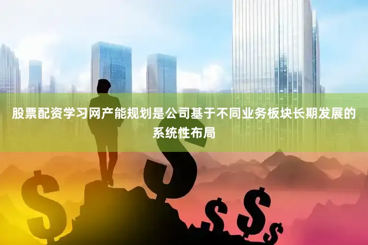 股票配资学习网产能规划是公司基于不同业务板块长期发展的系统性布局