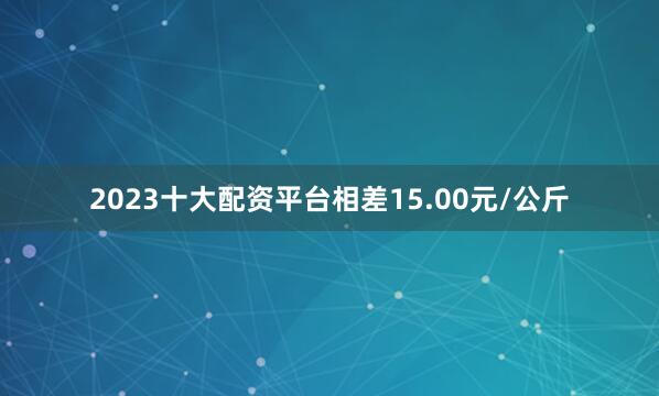 2023十大配资平台相差15.00元/公斤